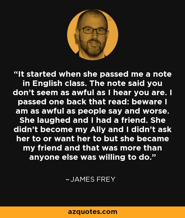 It started when she passed me a note in English class. The note said you don't seem as awful as I hear you are. I passed one back that read: beware I am as awful as people say and worse. She laughed and I had a friend. She didn't become my Ally and I didn't ask her to or want her to but she became my friend and that was more than anyone else was willing to do. - James Frey