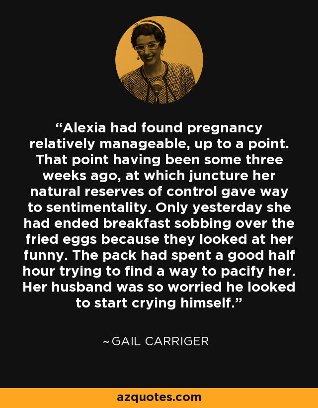 Alexia had found pregnancy relatively manageable, up to a point. That point having been some three weeks ago, at which juncture her natural reserves of control gave way to sentimentality. Only yesterday she had ended breakfast sobbing over the fried eggs because they looked at her funny. The pack had spent a good half hour trying to find a way to pacify her. Her husband was so worried he looked to start crying himself. - Gail Carriger