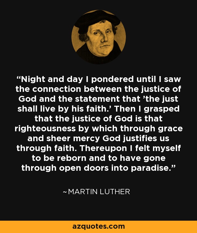 Night and day I pondered until I saw the connection between the justice of God and the statement that 'the just shall live by his faith.' Then I grasped that the justice of God is that righteousness by which through grace and sheer mercy God justifies us through faith. Thereupon I felt myself to be reborn and to have gone through open doors into paradise. - Martin Luther