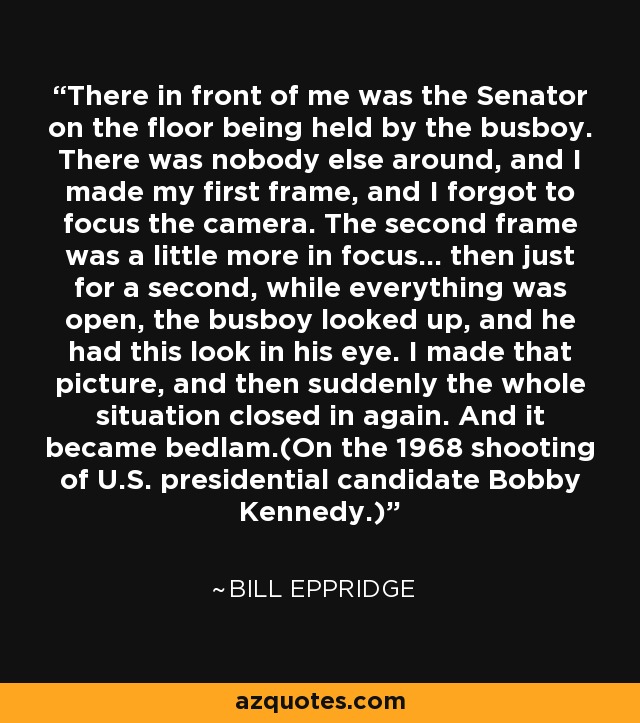 There in front of me was the Senator on the floor being held by the busboy. There was nobody else around, and I made my first frame, and I forgot to focus the camera. The second frame was a little more in focus... then just for a second, while everything was open, the busboy looked up, and he had this look in his eye. I made that picture, and then suddenly the whole situation closed in again. And it became bedlam.(On the 1968 shooting of U.S. presidential candidate Bobby Kennedy.) - Bill Eppridge