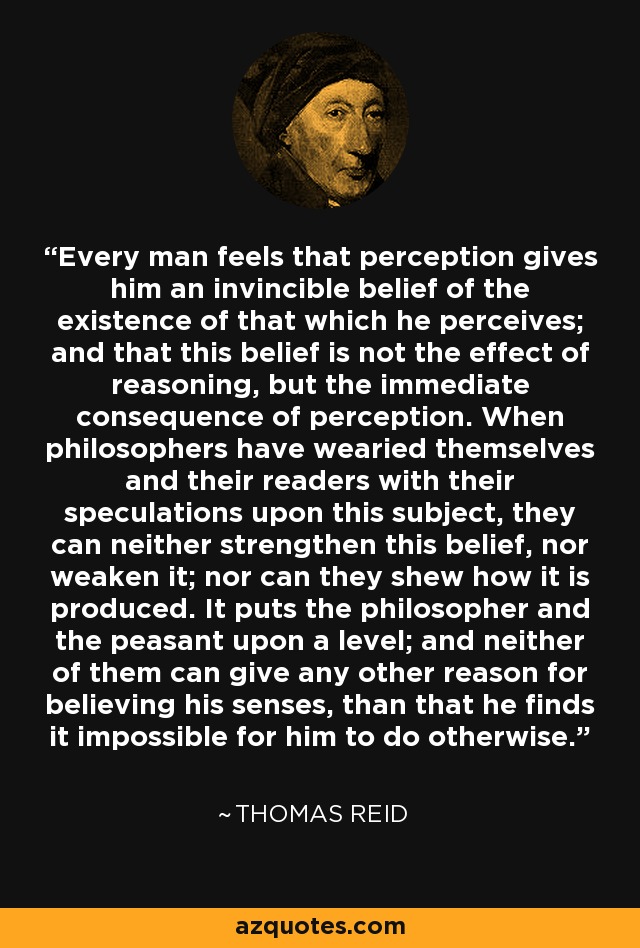 Every man feels that perception gives him an invincible belief of the existence of that which he perceives; and that this belief is not the effect of reasoning, but the immediate consequence of perception. When philosophers have wearied themselves and their readers with their speculations upon this subject, they can neither strengthen this belief, nor weaken it; nor can they shew how it is produced. It puts the philosopher and the peasant upon a level; and neither of them can give any other reason for believing his senses, than that he finds it impossible for him to do otherwise. - Thomas Reid