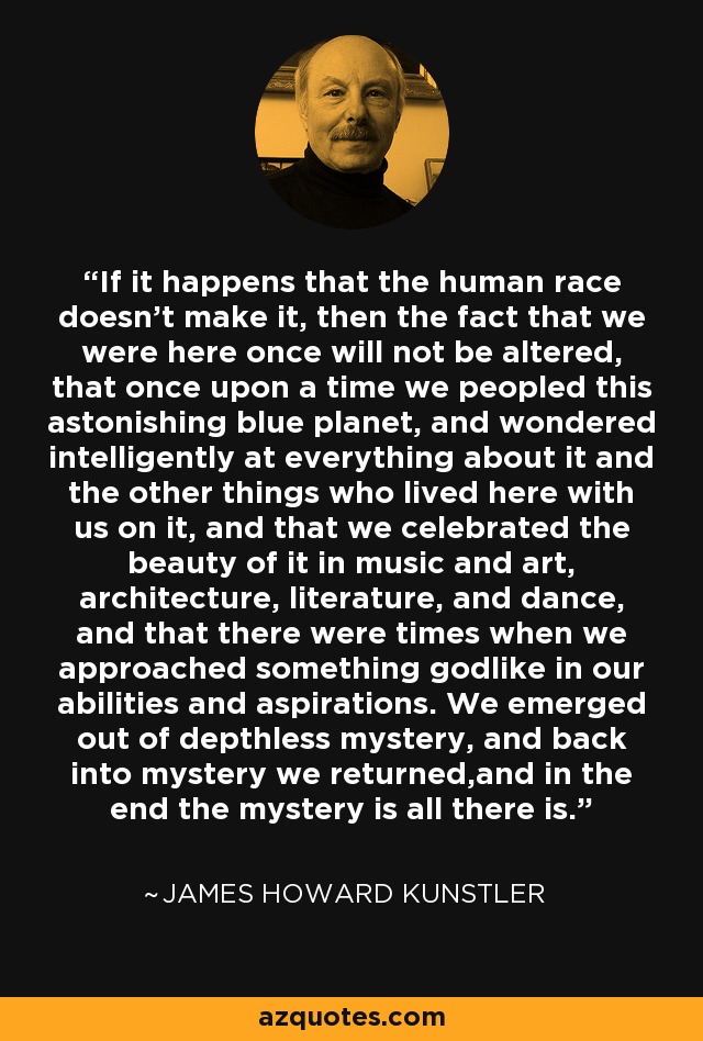 If it happens that the human race doesn't make it, then the fact that we were here once will not be altered, that once upon a time we peopled this astonishing blue planet, and wondered intelligently at everything about it and the other things who lived here with us on it, and that we celebrated the beauty of it in music and art, architecture, literature, and dance, and that there were times when we approached something godlike in our abilities and aspirations. We emerged out of depthless mystery, and back into mystery we returned,and in the end the mystery is all there is. - James Howard Kunstler