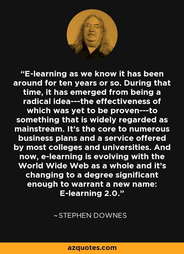 E-learning as we know it has been around for ten years or so. During that time, it has emerged from being a radical idea---the effectiveness of which was yet to be proven---to something that is widely regarded as mainstream. It's the core to numerous business plans and a service offered by most colleges and universities. And now, e-learning is evolving with the World Wide Web as a whole and it's changing to a degree significant enough to warrant a new name: E-learning 2.0. - Stephen Downes