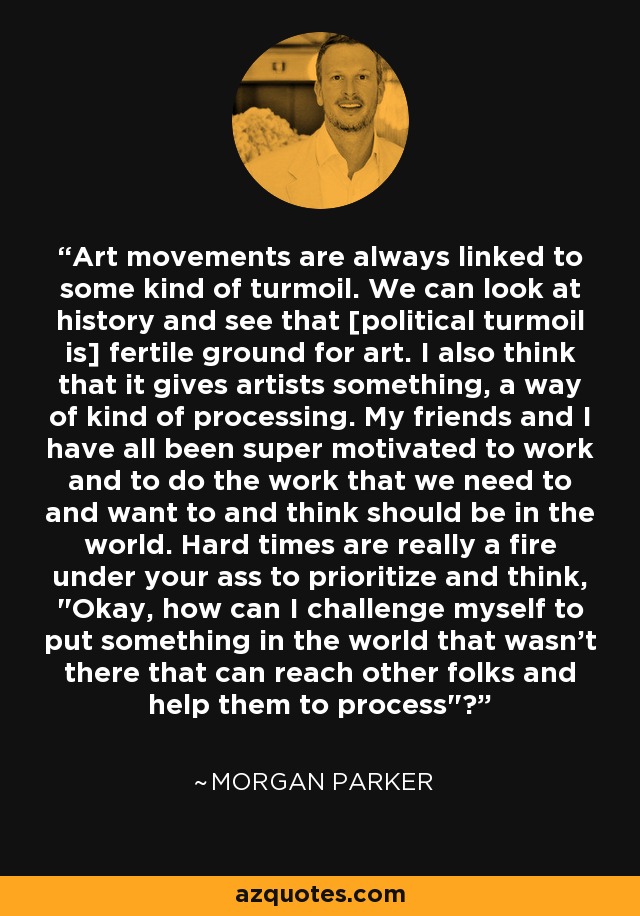 Art movements are always linked to some kind of turmoil. We can look at history and see that [political turmoil is] fertile ground for art. I also think that it gives artists something, a way of kind of processing. My friends and I have all been super motivated to work and to do the work that we need to and want to and think should be in the world. Hard times are really a fire under your ass to prioritize and think, 