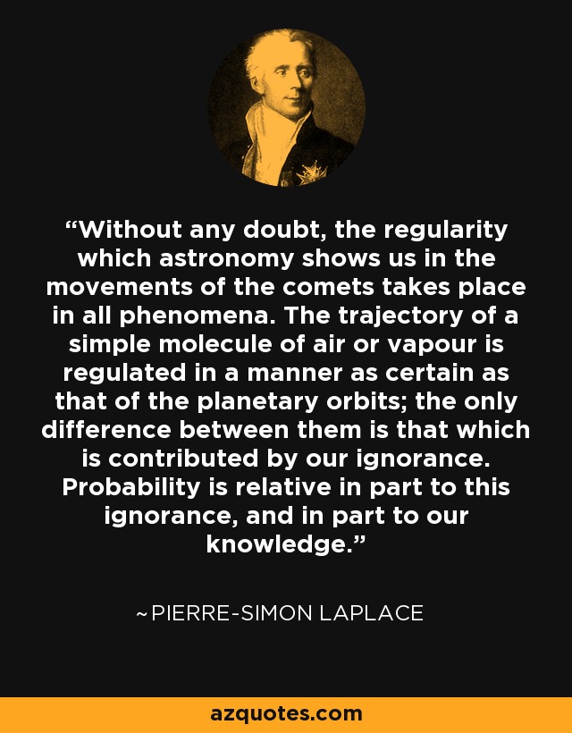 Without any doubt, the regularity which astronomy shows us in the movements of the comets takes place in all phenomena. The trajectory of a simple molecule of air or vapour is regulated in a manner as certain as that of the planetary orbits; the only difference between them is that which is contributed by our ignorance. Probability is relative in part to this ignorance, and in part to our knowledge. - Pierre-Simon Laplace