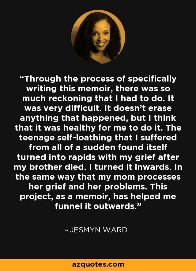 Through the process of specifically writing this memoir, there was so much reckoning that I had to do. It was very difficult. It doesn't erase anything that happened, but I think that it was healthy for me to do it. The teenage self-loathing that I suffered from all of a sudden found itself turned into rapids with my grief after my brother died. I turned it inwards. In the same way that my mom processes her grief and her problems. This project, as a memoir, has helped me funnel it outwards. - Jesmyn Ward