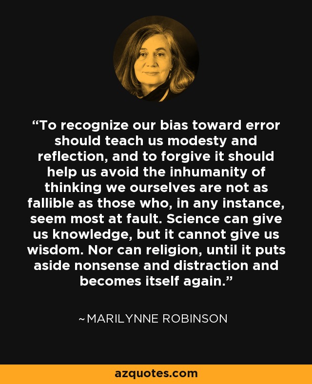To recognize our bias toward error should teach us modesty and reflection, and to forgive it should help us avoid the inhumanity of thinking we ourselves are not as fallible as those who, in any instance, seem most at fault. Science can give us knowledge, but it cannot give us wisdom. Nor can religion, until it puts aside nonsense and distraction and becomes itself again. - Marilynne Robinson