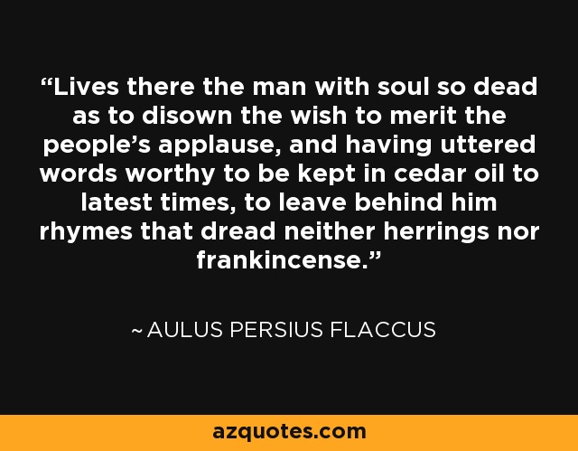 Lives there the man with soul so dead as to disown the wish to merit the people's applause, and having uttered words worthy to be kept in cedar oil to latest times, to leave behind him rhymes that dread neither herrings nor frankincense. - Aulus Persius Flaccus