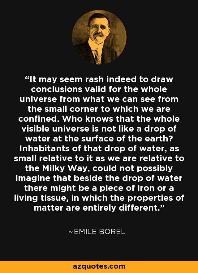 It may seem rash indeed to draw conclusions valid for the whole universe from what we can see from the small corner to which we are confined. Who knows that the whole visible universe is not like a drop of water at the surface of the earth? Inhabitants of that drop of water, as small relative to it as we are relative to the Milky Way, could not possibly imagine that beside the drop of water there might be a piece of iron or a living tissue, in which the properties of matter are entirely different. - Emile Borel