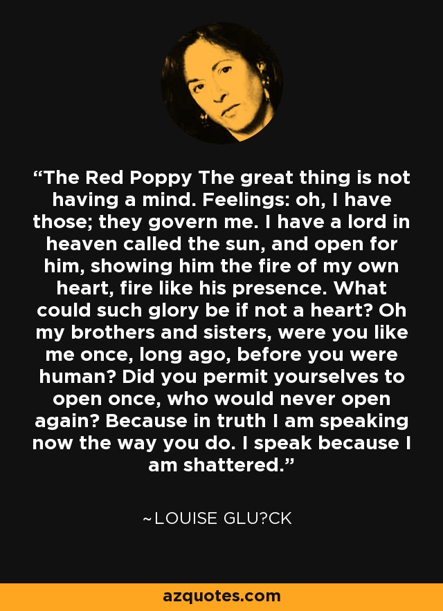 The Red Poppy The great thing is not having a mind. Feelings: oh, I have those; they govern me. I have a lord in heaven called the sun, and open for him, showing him the fire of my own heart, fire like his presence. What could such glory be if not a heart? Oh my brothers and sisters, were you like me once, long ago, before you were human? Did you permit yourselves to open once, who would never open again? Because in truth I am speaking now the way you do. I speak because I am shattered. - Louise Glück