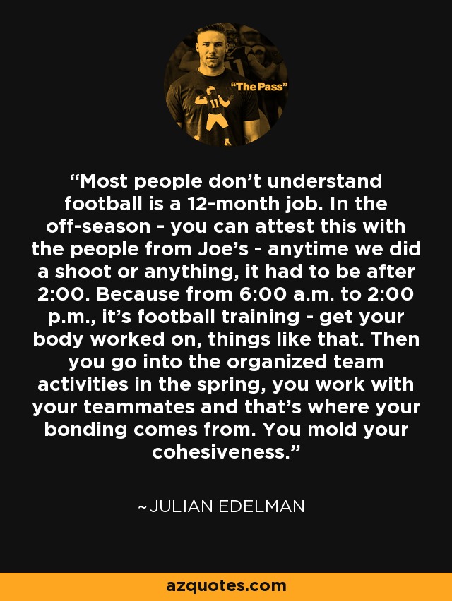 Most people don't understand football is a 12-month job. In the off-season - you can attest this with the people from Joe's - anytime we did a shoot or anything, it had to be after 2:00. Because from 6:00 a.m. to 2:00 p.m., it's football training - get your body worked on, things like that. Then you go into the organized team activities in the spring, you work with your teammates and that's where your bonding comes from. You mold your cohesiveness. - Julian Edelman