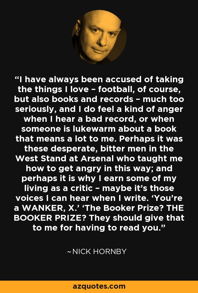 I have always been accused of taking the things I love – football, of course, but also books and records – much too seriously, and I do feel a kind of anger when I hear a bad record, or when someone is lukewarm about a book that means a lot to me. Perhaps it was these desperate, bitter men in the West Stand at Arsenal who taught me how to get angry in this way; and perhaps it is why I earn some of my living as a critic – maybe it’s those voices I can hear when I write. ‘You’re a WANKER, X.’ ‘The Booker Prize? THE BOOKER PRIZE? They should give that to me for having to read you. - Nick Hornby