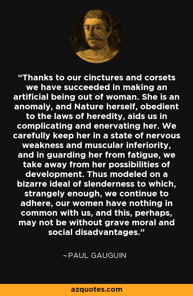 Thanks to our cinctures and corsets we have succeeded in making an artificial being out of woman. She is an anomaly, and Nature herself, obedient to the laws of heredity, aids us in complicating and enervating her. We carefully keep her in a state of nervous weakness and muscular inferiority, and in guarding her from fatigue, we take away from her possibilities of development. Thus modeled on a bizarre ideal of slenderness to which, strangely enough, we continue to adhere, our women have nothing in common with us, and this, perhaps, may not be without grave moral and social disadvantages. - Paul Gauguin