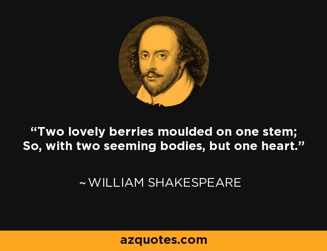 Two lovely berries moulded on one stem; So, with two seeming bodies, but one heart. - William Shakespeare