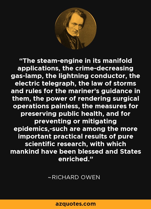 The steam-engine in its manifold applications, the crime-decreasing gas-lamp, the lightning conductor, the electric telegraph, the law of storms and rules for the mariner's guidance in them, the power of rendering surgical operations painless, the measures for preserving public health, and for preventing or mitigating epidemics,-such are among the more important practical results of pure scientific research, with which mankind have been blessed and States enriched. - Richard Owen