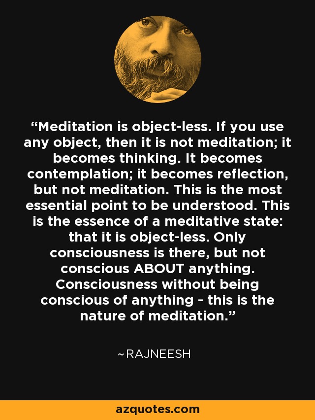 Meditation is object-less. If you use any object, then it is not meditation; it becomes thinking. It becomes contemplation; it becomes reflection, but not meditation. This is the most essential point to be understood. This is the essence of a meditative state: that it is object-less. Only consciousness is there, but not conscious ABOUT anything. Consciousness without being conscious of anything - this is the nature of meditation. - Rajneesh