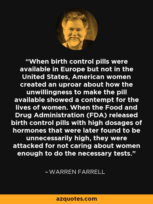 When birth control pills were available in Europe but not in the United States, American women created an uproar about how the unwillingness to make the pill available showed a contempt for the lives of women. When the Food and Drug Administration (FDA) released birth control pills with high dosages of hormones that were later found to be unnecessarily high, they were attacked for not caring about women enough to do the necessary tests. - Warren Farrell