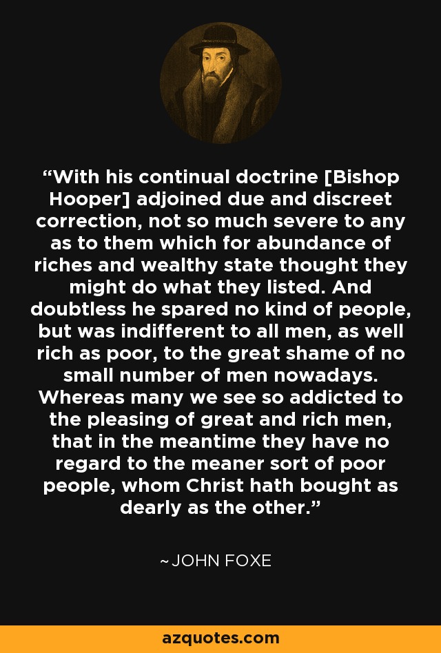 With his continual doctrine [Bishop Hooper] adjoined due and discreet correction, not so much severe to any as to them which for abundance of riches and wealthy state thought they might do what they listed. And doubtless he spared no kind of people, but was indifferent to all men, as well rich as poor, to the great shame of no small number of men nowadays. Whereas many we see so addicted to the pleasing of great and rich men, that in the meantime they have no regard to the meaner sort of poor people, whom Christ hath bought as dearly as the other. - John Foxe