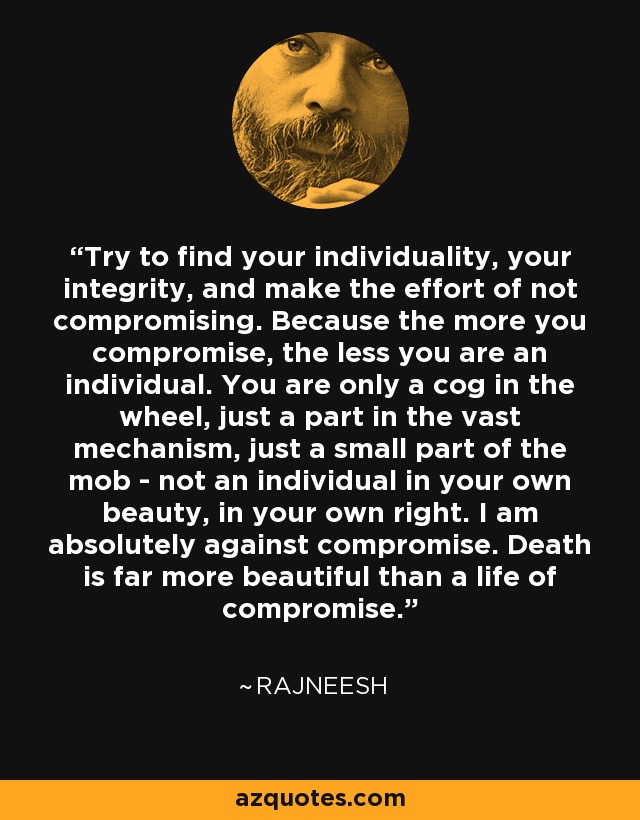 Try to find your individuality, your integrity, and make the effort of not compromising. Because the more you compromise, the less you are an individual. You are only a cog in the wheel, just a part in the vast mechanism, just a small part of the mob - not an individual in your own beauty, in your own right. I am absolutely against compromise. Death is far more beautiful than a life of compromise. - Rajneesh