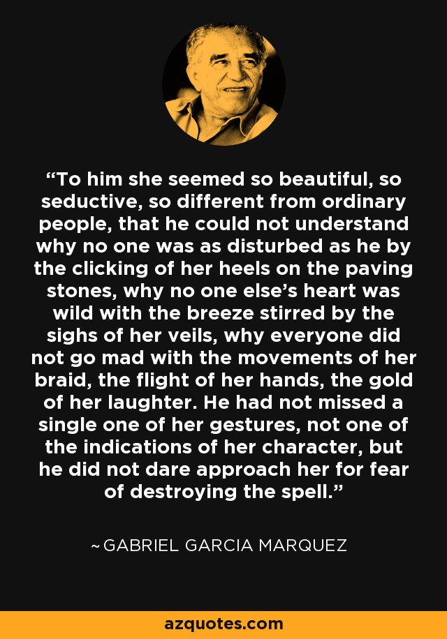 To him she seemed so beautiful, so seductive, so different from ordinary people, that he could not understand why no one was as disturbed as he by the clicking of her heels on the paving stones, why no one else's heart was wild with the breeze stirred by the sighs of her veils, why everyone did not go mad with the movements of her braid, the flight of her hands, the gold of her laughter. He had not missed a single one of her gestures, not one of the indications of her character, but he did not dare approach her for fear of destroying the spell. - Gabriel Garcia Marquez