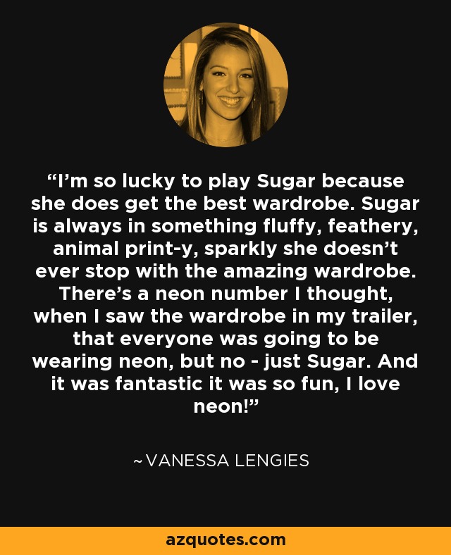 I'm so lucky to play Sugar because she does get the best wardrobe. Sugar is always in something fluffy, feathery, animal print-y, sparkly she doesn't ever stop with the amazing wardrobe. There's a neon number I thought, when I saw the wardrobe in my trailer, that everyone was going to be wearing neon, but no - just Sugar. And it was fantastic it was so fun, I love neon! - Vanessa Lengies