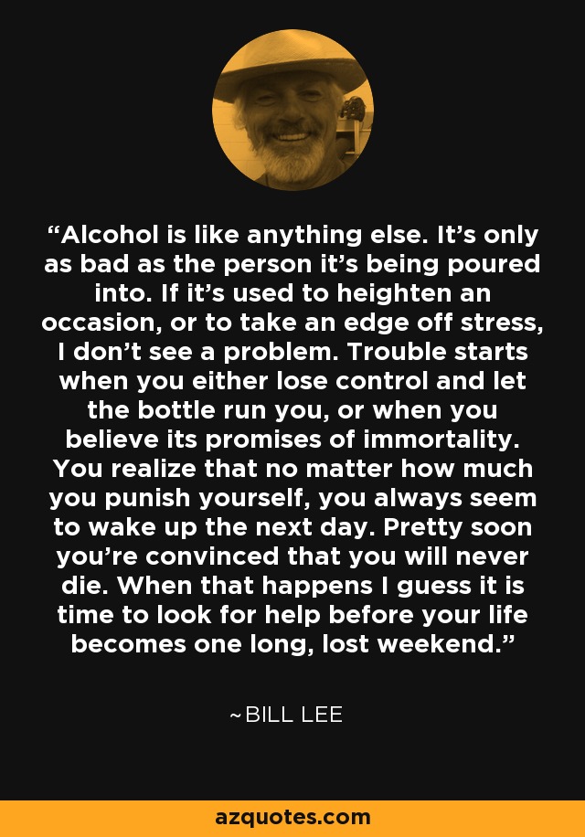Alcohol is like anything else. It's only as bad as the person it's being poured into. If it's used to heighten an occasion, or to take an edge off stress, I don't see a problem. Trouble starts when you either lose control and let the bottle run you, or when you believe its promises of immortality. You realize that no matter how much you punish yourself, you always seem to wake up the next day. Pretty soon you're convinced that you will never die. When that happens I guess it is time to look for help before your life becomes one long, lost weekend. - Bill Lee