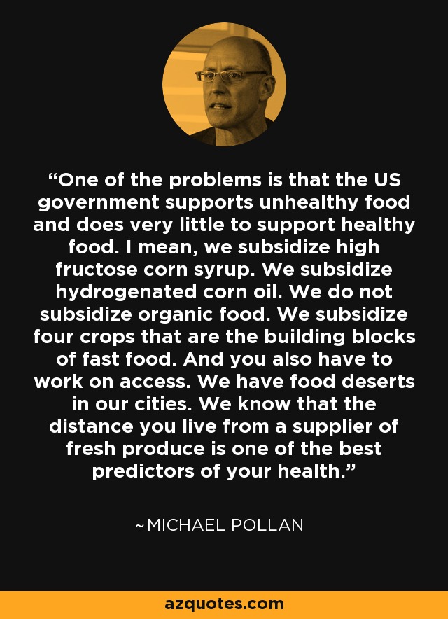One of the problems is that the US government supports unhealthy food and does very little to support healthy food. I mean, we subsidize high fructose corn syrup. We subsidize hydrogenated corn oil. We do not subsidize organic food. We subsidize four crops that are the building blocks of fast food. And you also have to work on access. We have food deserts in our cities. We know that the distance you live from a supplier of fresh produce is one of the best predictors of your health. - Michael Pollan