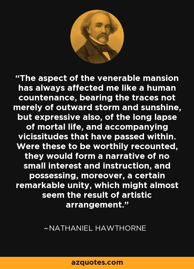 The aspect of the venerable mansion has always affected me like a human countenance, bearing the traces not merely of outward storm and sunshine, but expressive also, of the long lapse of mortal life, and accompanying vicissitudes that have passed within. Were these to be worthily recounted, they would form a narrative of no small interest and instruction, and possessing, moreover, a certain remarkable unity, which might almost seem the result of artistic arrangement. - Nathaniel Hawthorne