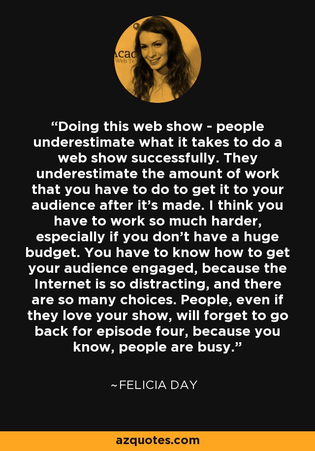 Doing this web show - people underestimate what it takes to do a web show successfully. They underestimate the amount of work that you have to do to get it to your audience after it's made. I think you have to work so much harder, especially if you don't have a huge budget. You have to know how to get your audience engaged, because the Internet is so distracting, and there are so many choices. People, even if they love your show, will forget to go back for episode four, because you know, people are busy. - Felicia Day