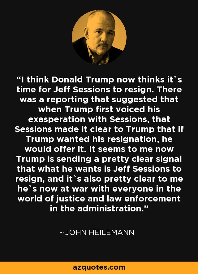 I think Donald Trump now thinks it`s time for Jeff Sessions to resign. There was a reporting that suggested that when Trump first voiced his exasperation with Sessions, that Sessions made it clear to Trump that if Trump wanted his resignation, he would offer it. It seems to me now Trump is sending a pretty clear signal that what he wants is Jeff Sessions to resign, and it`s also pretty clear to me he`s now at war with everyone in the world of justice and law enforcement in the administration. - John Heilemann