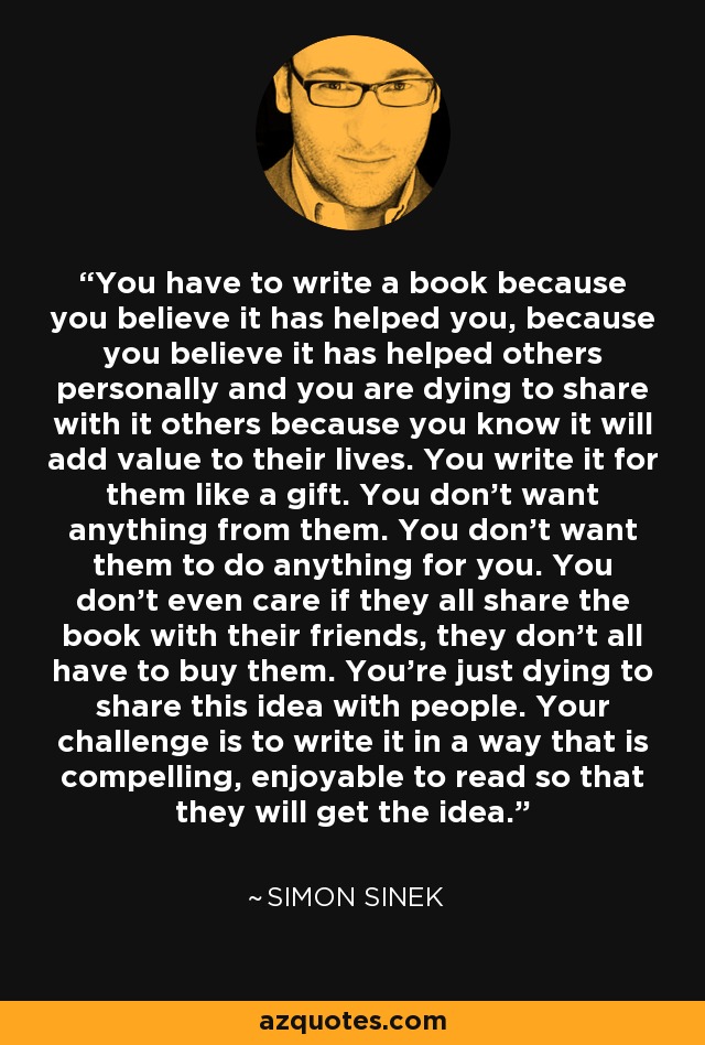 You have to write a book because you believe it has helped you, because you believe it has helped others personally and you are dying to share with it others because you know it will add value to their lives. You write it for them like a gift. You don't want anything from them. You don't want them to do anything for you. You don't even care if they all share the book with their friends, they don't all have to buy them. You're just dying to share this idea with people. Your challenge is to write it in a way that is compelling, enjoyable to read so that they will get the idea. - Simon Sinek