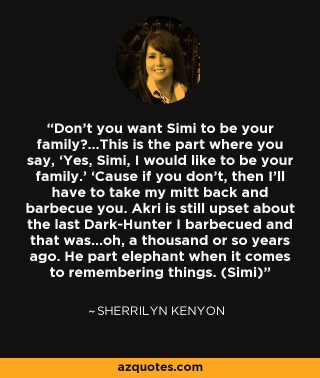 Don’t you want Simi to be your family?...This is the part where you say, ‘Yes, Simi, I would like to be your family.’ ‘Cause if you don’t, then I’ll have to take my mitt back and barbecue you. Akri is still upset about the last Dark-Hunter I barbecued and that was…oh, a thousand or so years ago. He part elephant when it comes to remembering things. (Simi) - Sherrilyn Kenyon