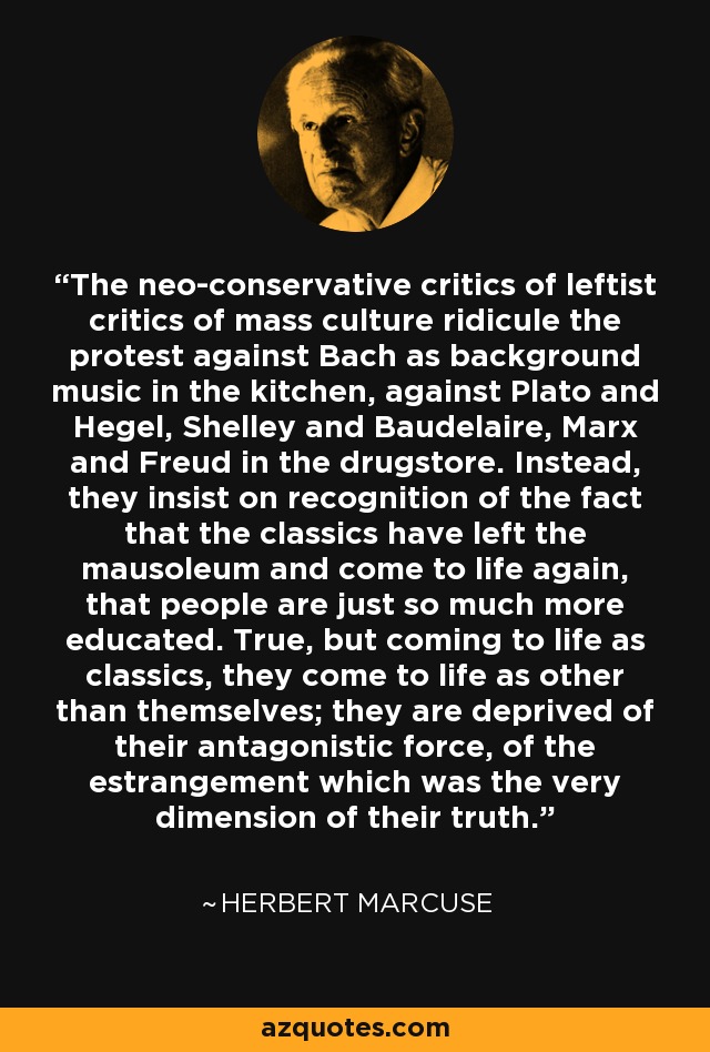 The neo-conservative critics of leftist critics of mass culture ridicule the protest against Bach as background music in the kitchen, against Plato and Hegel, Shelley and Baudelaire, Marx and Freud in the drugstore. Instead, they insist on recognition of the fact that the classics have left the mausoleum and come to life again, that people are just so much more educated. True, but coming to life as classics, they come to life as other than themselves; they are deprived of their antagonistic force, of the estrangement which was the very dimension of their truth. - Herbert Marcuse