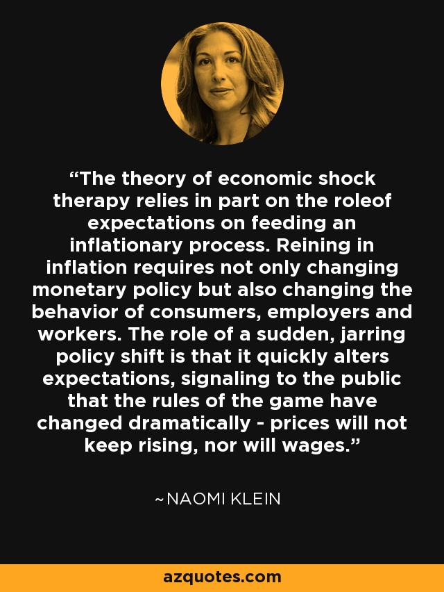 The theory of economic shock therapy relies in part on the roleof expectations on feeding an inflationary process. Reining in inflation requires not only changing monetary policy but also changing the behavior of consumers, employers and workers. The role of a sudden, jarring policy shift is that it quickly alters expectations, signaling to the public that the rules of the game have changed dramatically - prices will not keep rising, nor will wages. - Naomi Klein