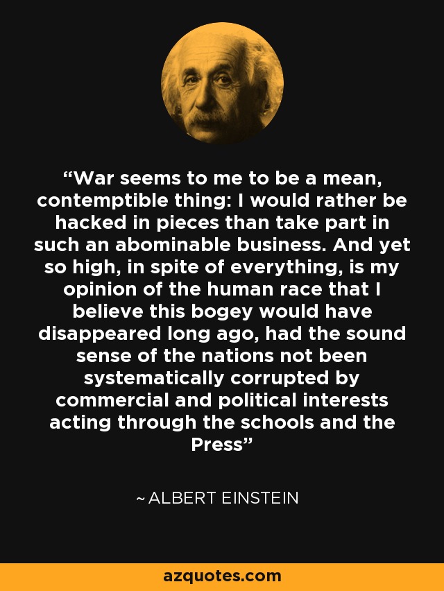 War seems to me to be a mean, contemptible thing: I would rather be hacked in pieces than take part in such an abominable business. And yet so high, in spite of everything, is my opinion of the human race that I believe this bogey would have disappeared long ago, had the sound sense of the nations not been systematically corrupted by commercial and political interests acting through the schools and the Press - Albert Einstein
