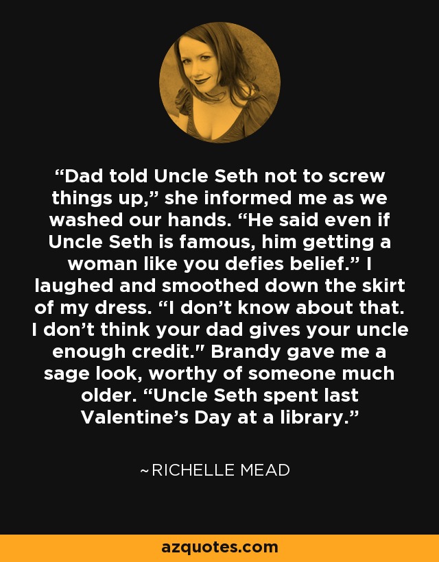 Dad told Uncle Seth not to screw things up,” she informed me as we washed our hands. “He said even if Uncle Seth is famous, him getting a woman like you defies belief.” I laughed and smoothed down the skirt of my dress. “I don’t know about that. I don’t think your dad gives your uncle enough credit.