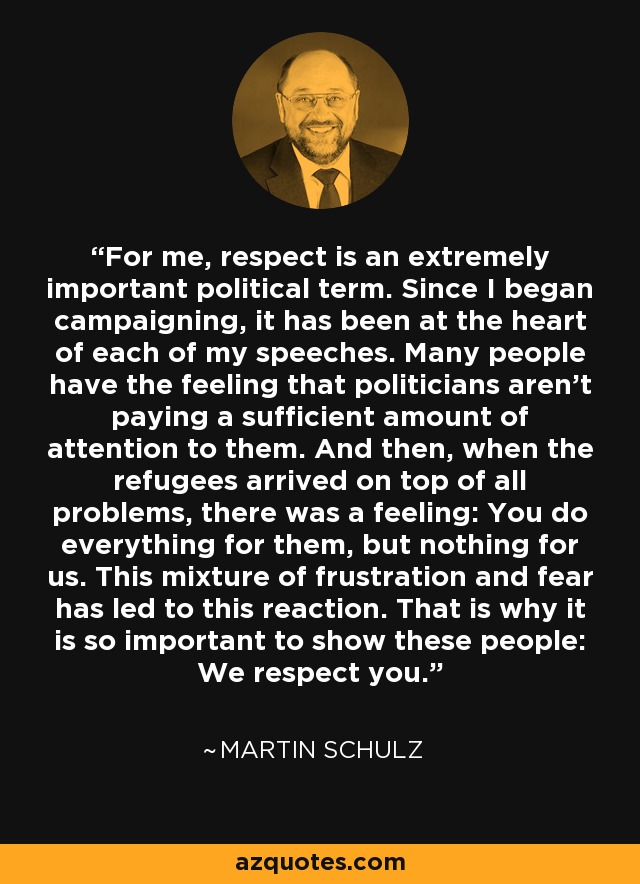For me, respect is an extremely important political term. Since I began campaigning, it has been at the heart of each of my speeches. Many people have the feeling that politicians aren't paying a sufficient amount of attention to them. And then, when the refugees arrived on top of all problems, there was a feeling: You do everything for them, but nothing for us. This mixture of frustration and fear has led to this reaction. That is why it is so important to show these people: We respect you. - Martin Schulz