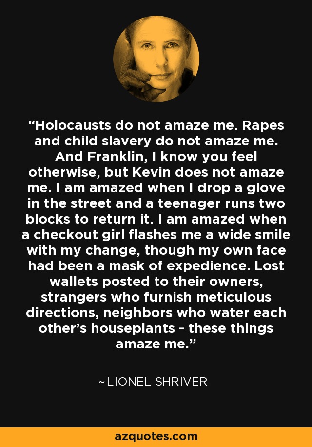 Holocausts do not amaze me. Rapes and child slavery do not amaze me. And Franklin, I know you feel otherwise, but Kevin does not amaze me. I am amazed when I drop a glove in the street and a teenager runs two blocks to return it. I am amazed when a checkout girl flashes me a wide smile with my change, though my own face had been a mask of expedience. Lost wallets posted to their owners, strangers who furnish meticulous directions, neighbors who water each other's houseplants - these things amaze me. - Lionel Shriver