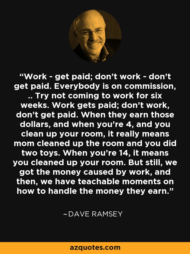 Work - get paid; don't work - don't get paid. Everybody is on commission, .. Try not coming to work for six weeks. Work gets paid; don't work, don't get paid. When they earn those dollars, and when you're 4, and you clean up your room, it really means mom cleaned up the room and you did two toys. When you're 14, it means you cleaned up your room. But still, we got the money caused by work, and then, we have teachable moments on how to handle the money they earn. - Dave Ramsey