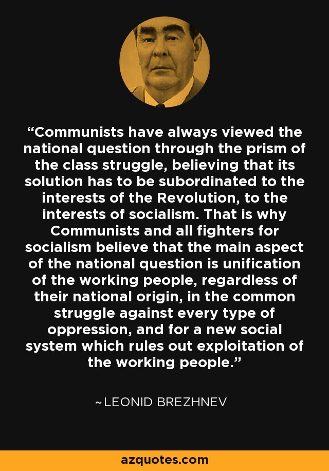 Communists have always viewed the national question through the prism of the class struggle, believing that its solution has to be subordinated to the interests of the Revolution, to the interests of socialism. That is why Communists and all fighters for socialism believe that the main aspect of the national question is unification of the working people, regardless of their national origin, in the common struggle against every type of oppression, and for a new social system which rules out exploitation of the working people. - Leonid Brezhnev