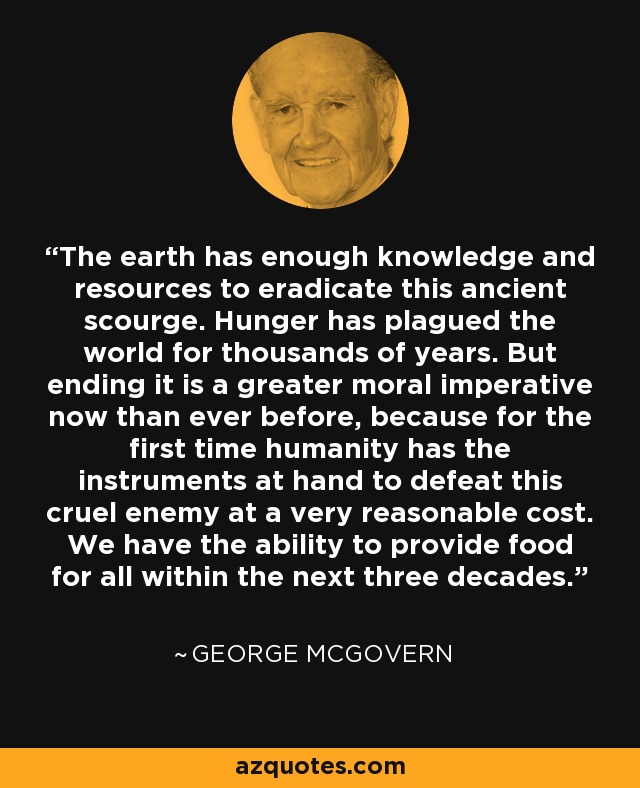 The earth has enough knowledge and resources to eradicate this ancient scourge. Hunger has plagued the world for thousands of years. But ending it is a greater moral imperative now than ever before, because for the first time humanity has the instruments at hand to defeat this cruel enemy at a very reasonable cost. We have the ability to provide food for all within the next three decades. - George McGovern