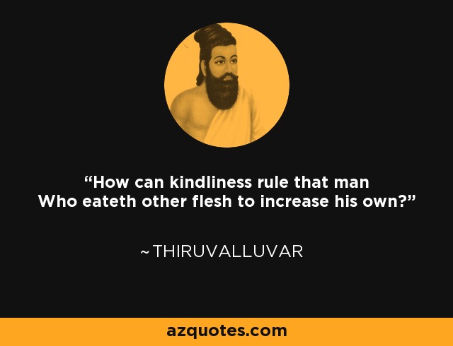 How can kindliness rule that man Who eateth other flesh to increase his own? - Thiruvalluvar