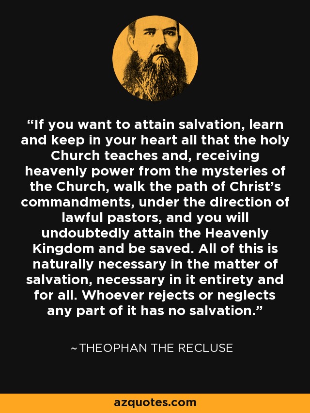 If you want to attain salvation, learn and keep in your heart all that the holy Church teaches and, receiving heavenly power from the mysteries of the Church, walk the path of Christ's commandments, under the direction of lawful pastors, and you will undoubtedly attain the Heavenly Kingdom and be saved. All of this is naturally necessary in the matter of salvation, necessary in it entirety and for all. Whoever rejects or neglects any part of it has no salvation. - Theophan the Recluse