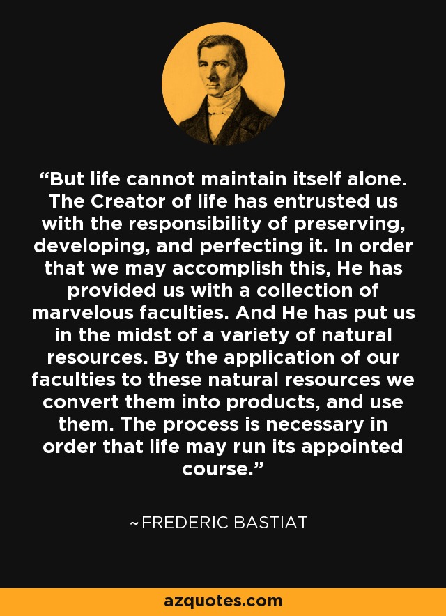 But life cannot maintain itself alone. The Creator of life has entrusted us with the responsibility of preserving, developing, and perfecting it. In order that we may accomplish this, He has provided us with a collection of marvelous faculties. And He has put us in the midst of a variety of natural resources. By the application of our faculties to these natural resources we convert them into products, and use them. The process is necessary in order that life may run its appointed course. - Frederic Bastiat