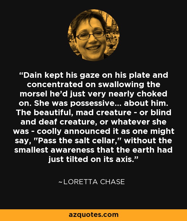 Dain kept his gaze on his plate and concentrated on swallowing the morsel he'd just very nearly choked on. She was possessive... about him. The beautiful, mad creature - or blind and deaf creature, or whatever she was - coolly announced it as one might say, 