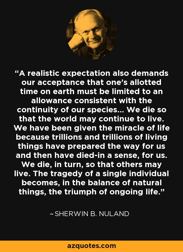 A realistic expectation also demands our acceptance that one's allotted time on earth must be limited to an allowance consistent with the continuity of our species... We die so that the world may continue to live. We have been given the miracle of life because trillions and trillions of living things have prepared the way for us and then have died-in a sense, for us. We die, in turn, so that others may live. The tragedy of a single individual becomes, in the balance of natural things, the triumph of ongoing life. - Sherwin B. Nuland