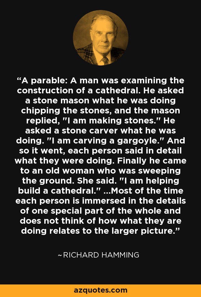 A parable: A man was examining the construction of a cathedral. He asked a stone mason what he was doing chipping the stones, and the mason replied, 