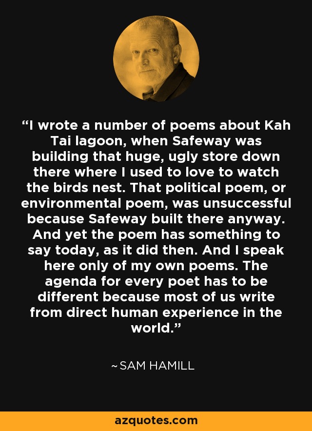 I wrote a number of poems about Kah Tai lagoon, when Safeway was building that huge, ugly store down there where I used to love to watch the birds nest. That political poem, or environmental poem, was unsuccessful because Safeway built there anyway. And yet the poem has something to say today, as it did then. And I speak here only of my own poems. The agenda for every poet has to be different because most of us write from direct human experience in the world. - Sam Hamill