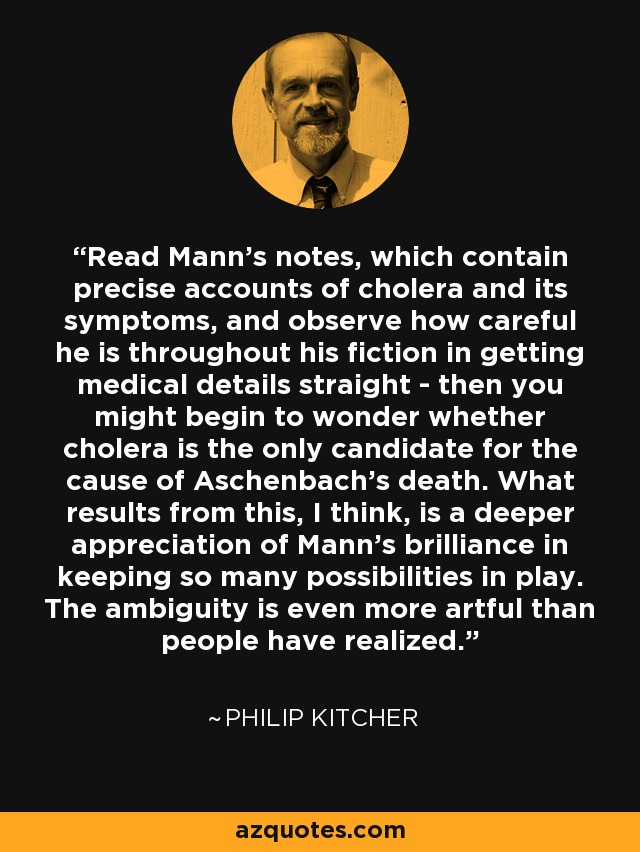 Read Mann's notes, which contain precise accounts of cholera and its symptoms, and observe how careful he is throughout his fiction in getting medical details straight - then you might begin to wonder whether cholera is the only candidate for the cause of Aschenbach's death. What results from this, I think, is a deeper appreciation of Mann's brilliance in keeping so many possibilities in play. The ambiguity is even more artful than people have realized. - Philip Kitcher