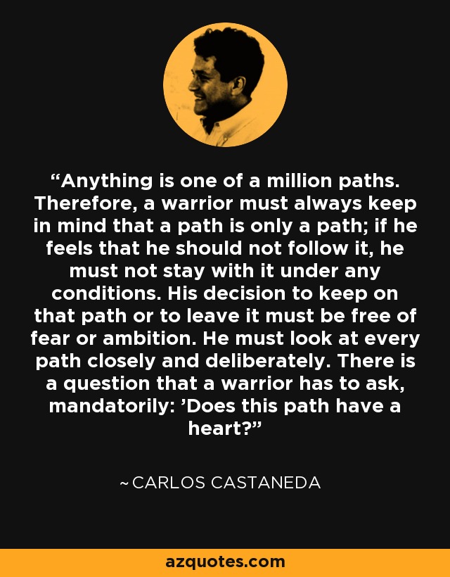 Anything is one of a million paths. Therefore, a warrior must always keep in mind that a path is only a path; if he feels that he should not follow it, he must not stay with it under any conditions. His decision to keep on that path or to leave it must be free of fear or ambition. He must look at every path closely and deliberately. There is a question that a warrior has to ask, mandatorily: 'Does this path have a heart?' - Carlos Castaneda